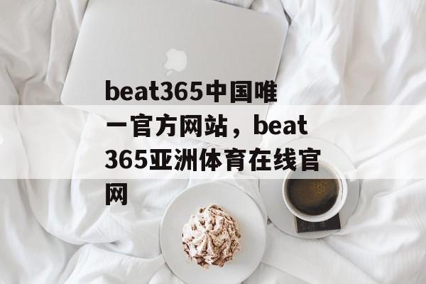 beat365中国唯一官方网站，beat365亚洲体育在线官网