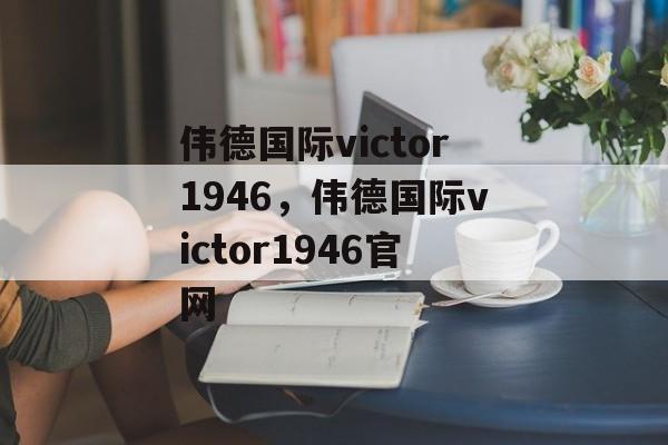 伟德国际victor1946，伟德国际victor1946官网