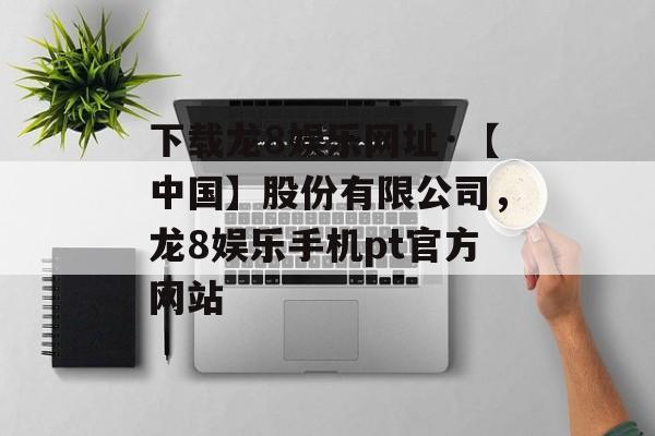 下载龙8娱乐网址·【中国】股份有限公司，龙8娱乐手机pt官方网站